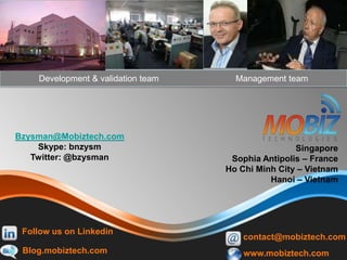 Thank you !
Bzysman@Mobiztech.com
Skype: bnzysm
Twitter: @bzysman
Development & validation team Management team
Singapore
Sophia Antipolis – France
Ho Chi Minh City – Vietnam
Hanoi – Vietnam
Blog.mobiztech.com
contact@mobiztech.com
www.mobiztech.com
Follow us on Linkedin
 