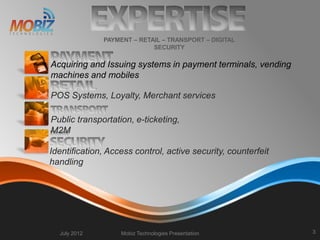  Acquiring and Issuing systems in payment terminals, vending
machines and mobiles
July 2012 Mobiz Technologies Presentation 3
PAYMENT – RETAIL – TRANSPORT – DIGITAL
SECURITY
POS Systems, Loyalty, Merchant services
Public transportation, e-ticketing,
M2M
Identification, Access control, active security, counterfeit
handling
 