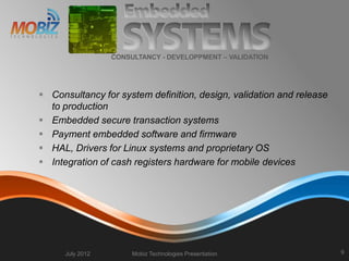 Consultancy for system definition, design, validation and release
to production
 Embedded secure transaction systems
 Payment embedded software and firmware
 HAL, Drivers for Linux systems and proprietary OS
 Integration of cash registers hardware for mobile devices
July 2012 Mobiz Technologies Presentation 9
CONSULTANCY - DEVELOPPMENT – VALIDATION
 