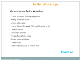Tutorials           Twitter Workshops

             Comprehensive Twitter Workshop:

            • Create a custom Twitter Background
            • Writing an effective Bio
            • Linking Information
            • How to Tweet, Re-tweet, DM, and Respond to @
            • The 80/20 Rule
            • Following/Followers
            • Tools & Tweet Scheduling
            • Setting up email Alerts
            • Twitter Lingo
            • The Complete Guide to Twitter PDF




                                                  11
Proprietary and Confidential
 