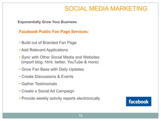 PLAN               SOCIAL MEDIA MARKETING
Exponentially Grow Your Business

Facebook Public Fan Page Services:

• Build out of Branded Fan Page
• Add Relevant Applications
• Sync with Other Social Media and Websites
  (import blog, html, twitter, YouTube & more)
• Grow Fan Base with Daily Updates
• Create Discussions & Events
• Gather Testimonials
• Create a Social Ad Campaign
• Provide weekly activity reports electronically



                                   15
 