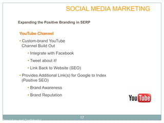 PLAN            SOCIAL MEDIA MARKETING
           Expanding the Positive Branding in SERP


            YouTube Channel
            • Custom-brand YouTube
              Channel Build Out
                  • Integrate with Facebook
                  • Tweet about it!
                  • Link Back to Website (SEO)
            • Provides Additional Link(s) for Google to Index
              (Positive SEO)
                  • Brand Awareness
                  • Brand Reputation




                                              17
Proprietary and Confidential
 