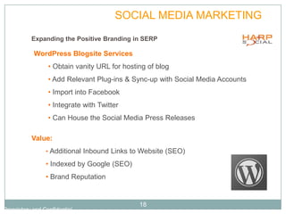 PLAN             SOCIAL MEDIA MARKETING
           Expanding the Positive Branding in SERP

            WordPress Blogsite Services
                  • Obtain vanity URL for hosting of blog
                  • Add Relevant Plug-ins & Sync-up with Social Media Accounts
                  • Import into Facebook
                  • Integrate with Twitter
                  • Can House the Social Media Press Releases

           Value:
                 • Additional Inbound Links to Website (SEO)

                 • Indexed by Google (SEO)
                 • Brand Reputation


                                               18
Proprietary and Confidential
 