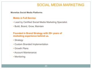 FULL SERVICE            SOCIAL MEDIA MARKETING
Monetize Social Media Platforms

  Mobiz is Full Service
  • Lead by Certified Social Media Marketing Specialist.
  • Build, Brand, Grow, Maintain


  Founded in Brand Strategy with 20+ years of
  marketing experience behind us.
  • Strategy
  • Custom Branded Implementation
  • Growth Plans
  • Account Maintenance
  • Monitoring


                                   20
 
