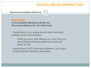 FULL SERVICE           SOCIAL MEDIA MARKETING
Optimize Social Media Platforms   21


 SocialCheck
 A Social Media Marketing Audit and
 Recommendations for Your Business


 • SocialCheck is our unique social media marketing
 auditing service that analyzes
      • What you have, how effective it is, and how your
        Social Media Marketing platforms could work
        better for you
 • SocialCheck is NOT automated software, but a team
   of Social Media Marketing Specialists
 