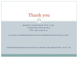 Thank you
                     24

          MOBIZ INFOTECH PVT LTD.
             VISHESH KHURANA
               PH: 9811550615

 E-MAIL:VISHESHKHURANA@MOBIZINFOTECH.COM




VISHESHKHURANA@SOCIALMEDIAMARKETING.NET.IN
 