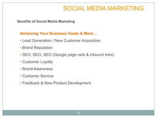VALUE              SOCIAL MEDIA MARKETING
Benefits of Social Media Marketing


 Achieving Your Business Goals & More…
 • Lead Generation / New Customer Acquisition
 • Brand Reputation
 • SEO, SEO, SEO (Google page rank & inbound links)
 • Customer Loyalty
 • Brand Awareness
 • Customer Service
 • Feedback & New Product Development




                                     3
 