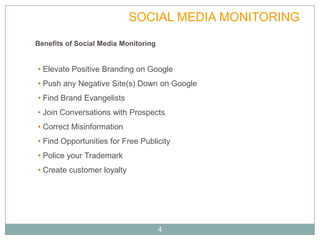 VALUE               SOCIAL MEDIA MONITORING
Benefits of Social Media Monitoring


• Elevate Positive Branding on Google
• Push any Negative Site(s) Down on Google
• Find Brand Evangelists
• Join Conversations with Prospects
• Correct Misinformation
• Find Opportunities for Free Publicity
• Police your Trademark
• Create customer loyalty




                                      4
 