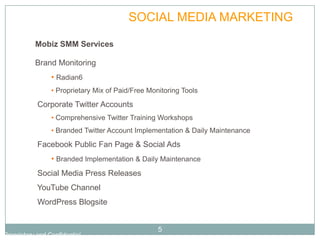 PLAN              SOCIAL MEDIA MARKETING

           Mobiz SMM Services

           Brand Monitoring
                 • Radian6
                 • Proprietary Mix of Paid/Free Monitoring Tools
            Corporate Twitter Accounts
                 • Comprehensive Twitter Training Workshops
                 • Branded Twitter Account Implementation & Daily Maintenance
            Facebook Public Fan Page & Social Ads
                 • Branded Implementation & Daily Maintenance
            Social Media Press Releases
            YouTube Channel
            WordPress Blogsite


                                                   5
Proprietary and Confidential
 