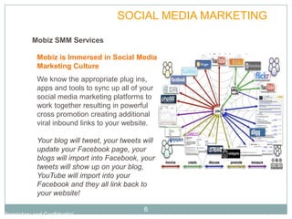 PLAN           SOCIAL MEDIA MARKETING

           Mobiz SMM Services

             Mobiz is Immersed in Social Media
             Marketing Culture
             We know the appropriate plug ins,
             apps and tools to sync up all of your
             social media marketing platforms to
             work together resulting in powerful
             cross promotion creating additional
             viral inbound links to your website.

             Your blog will tweet, your tweets will
             update your Facebook page, your
             blogs will import into Facebook, your
             tweets will show up on your blog,
             YouTube will import into your
             Facebook and they all link back to
             your website!

                                               6
Proprietary and Confidential
 
