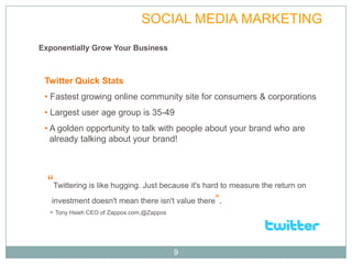 TWITTER                 SOCIAL MEDIA MARKETING
Exponentially Grow Your Business



 Twitter Quick Stats
 • Fastest growing online community site for consumers & corporations
 • Largest user age group is 35-49
 • A golden opportunity to talk with people about your brand who are
   already talking about your brand!




  “Twittering is like hugging. Just because it's hard to measure the return on
   investment doesn't mean there isn't value there”.
  - Tony Hsieh CEO of Zappos.com,@Zappos



                                           9
 