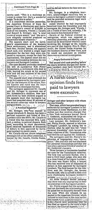 , , , / . : .::. Continued From PCI-~:::;, ~ 
. . said'he didr;dt believe the fees were ex- .. 
cessive. 
Mr. Stringer, in a telephone inter-view, 
acknowledged receii~ing fees in . 
cases in Surrogale iamoert's court but . . 
said he provided exiensive legal work . :": 
for the payments. . . . 
Asked whether he had,impropcrly : 
benefited from his friendship with the . '.' 
surrogate, Mr. Stringer said, "Firstly, I :;..:. 
am a friend of hers and,'sccondly, 1 do. ' . 
not receive fees because of that." . . . 
--Details of the Federal criminal in- . . . 
vestigation, which was reported in 
Newsday yesterday, are sketchy, and it ', ' 
could not be determined whether cases 
Involving Mr. Stringer or Mr. Catalfo :. , .. '- 
are pan of that Inquiry. Otto G. Ober-. .". 
maier, the United States Attorney for. :. 
the Southern District of New York, said . . . 
he.. would not comment on whether,, ., 
th. e.re. w.as. a..cr.im inal i.n..v.e.s..t.ig ation . . . 
'":' . ' Angry Outbursts in Court '. . , . 
.. - 
The second civil case pending before' :: : 
the courts involves charges that Surro- - . ., . , 
gate Lambert may have.favored ,Mr.'.'i ..:,. !:Z,y<$..i;;;?,.3.$1&-$::;w:J<..5;$ ;:;,$ .; 
.......... ;: .-:, ;,,;.-..;<: ,..,,= .;. +;: ......-.: q.:. . .. ..:,.::::..;::.?".. 7- , ; ,, , . - ., .,- ...: <.,, b,.$::,-, : ... hi'<;, ... ?',.(;.;: '.I;;::: q:;.;...... ,,,,:. . ,,.. - :)'A harsh.cou* .;. .- .:-.: - . ;I' . . -;. .. !... ..,..:. . 
. . 
.' 
. . 
' ,. ' 
.. 
, I 
. . ! 
. 1 ' 
I 
;. . .. . , .: i 
-; r' . .... .. 
;-.- i .:=1. ; 
' : . - , . . 
,' 
. . . 
.. ... . 
. . 
. . 
: 
opinion finds fees 
.- .--- 
nouitz said: "This is a malicious at-tempt 
to sniear her. She's tr wonderful 
judge. To do this is unfair." . . . 
in a unanimous decision yesterday, 
the Appellate Division of State Su-preme 
Court in Manhattan said Surro-gate 
Lamben's award of $150,000 to 
each of two lawyers, Vincent J. Catalfo 
and Ronald E. Stringer, was "a total 
waste of estate assets," and "the serv-ices 
allegedly rendered produced no 
discernible benefit whatever." . . . . 
The appeals court said the surrd-gatels' 
appointments. of the lawyers 
were unnecessary, and it eliminated 
both fees. Neither lawyer, the appeals 
court said, ever drafted a single legal 
document for the heir they were sup 
posed to represent, except for their fee 
applications. The appeals court did not 
mention the friendship between the two 
lawyers and Surrogate Lambert : .. 
case decided yesterday Involved 
the -will of, Lambeflus- Ryk . Pieter 
Schoonheim; a millionaire whodied in 
1984..Ieaving his,estate td. his 'second 
wife and the two children of his first 
maniage.~f~~>~:.-'~-..,i;.<&..;'!. j2.;;., 
: . The appeals court also critlcizd the 
large fees approved by Surrogate Lam-berl 
for the executor of the estate, Har-old 
Epstein and ruled that the court 
would have to recompute his fees. 
The surrogate appointed Mr. Catalfo 
and Mr. Stringer to represent one of 
Mr. Schwnheim's children. New law-yers 
hired by bolh children argued in 
the appeals court that Surrogate La-men 
had awarded about 30 percent of 
the estate's after-tax value to lawyers 
and guardian~:-+~i:;.;. .... ;: .;z::~.f ;. . 
4- - . . -:; .:. !..' ......-. .-7 '' '.A 'polltjcal supkner .............. , , . 
~r:"~trin~er,"whGoa s. counsel to 
Mayor Abraham D. Beame, has been a 
political supporter and friend of Mrs. 
Lambert since the 1970's. Mr. Catalfo is 
a friend who has escorted Mrs. Lam-be& 
a widow, to poltical dinners. Both 
men,'according to court documents, 
paid to lawyers 
have-received hundreds of thousands 
of dollars In fees approved by Surro-gate 
Stringer and other lawyers with whom , ; .' 
she was friendly. . . . 
That case. which has provoked angry .. 
outbursts by Surrogate Lamben in her. :, . . 
courtroom in lower Manhattan, is a $40 :: 
million suit that involves charges that -' , 
a New York real-estate lawyer. David :' . 
T. Goldstick, mishandled the large es- ' . 
late of his uncle, Martin Tannabaum. : - 
:;Last summer, Mr. Goldstick's law- . :. 
yer, Philip. Pierce, seemed to inhriate : i :. .. 
Surrogate Lambee.,by.,asking her to ;, 
disclose what he said was her-"close .i. '' 
personal friendship'', with lawyers for . i. : 
other relatives of Mr. Tannabaum.who : 1 : : 
had filed the suitagainst Mr. Goldstick. . The surrogate said Mr. Pierce's im- I:,...: 
plication of impropriety upas "outra- ! :.' 
geous." She said that she had disclosed ' . 
her personal relationships and that she'..i 
was also a personal friend of another of ' . 
-M r. Goldsiick's lawyers. ........ ... . Three lawyers in succession handled ! 
the case for the Tannabaum relatives. ' 
The first was Lorraine Backal, who is I 
now a Clvil Court judge; who says she i is a close friend of Surrogate Lambert. ' 
The next was Stuart Salles, a lawyer .I 
Lambert in recent years. .. 
I.;.:. ?.r 
.: Mr. Catalfo did not return telephone 
messages left at his office yesterday. A 
I.:l.. a~yefro r Mr. Catalfo, Emilio Nunez, ;..-. i..'.... < ............. 
a. ---'.-'--- - . -- 
., ., . . . 
were excessive. 
who has received tens of thousandsof. :, 
dollars in fees approved by Surrogate"' 
Lambert ,me final lawyer for the rela:'% 
tives,, was ! Mr. : Stringer ,.. the former. ; 
Beame aide; who is named in both civil 
had not disclos&.d the.relationshipsYand I 
he asked her to disqualify herself from 
the' case.: When she' rdused,. he ap-pealedto 
the'~ppellatc.~ivision;'which 
est court: the court of Aooeals.~~:?:!~;,; :f 
' 
:. 
suits 'ch?llenging'.Sur~oga.t.c. la.m..b.e.r.t'.s. . 
actions. ,L;~.,A ...i. t:, ;..,;,?.,i4h ,.,,.... ..,-. .. 
-- AII three lawyen- denled yeiieray '.I 
that there was any impropriety in their 
relationships with Surrogate Lambert. i 
hlr. Pierce areued that the surroeate .I 
 