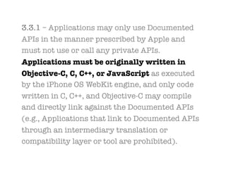 3.3.1 – Applications may only use Documented
APIs in the manner prescribed by Apple and
must not use or call any private APIs.
Applications must be originally written in
Objective-C, C, C++, or JavaScript as executed
by the iPhone OS WebKit engine, and only code
written in C, C++, and Objective-C may compile
and directly link against the Documented APIs
(e.g., Applications that link to Documented APIs
through an intermediary translation or
compatibility layer or tool are prohibited).
 