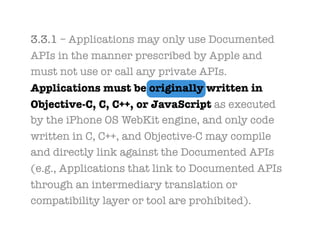 3.3.1 – Applications may only use Documented
APIs in the manner prescribed by Apple and
must not use or call any private APIs.
Applications must be originally written in
Objective-C, C, C++, or JavaScript as executed
by the iPhone OS WebKit engine, and only code
written in C, C++, and Objective-C may compile
and directly link against the Documented APIs
(e.g., Applications that link to Documented APIs
through an intermediary translation or
compatibility layer or tool are prohibited).
 