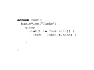 screen root() {
  basicView("Tasks") {
    group {
      list(t in Task.all()) {
        item { label(t.name) }
      }
    }
  }
}
 