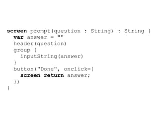 screen prompt(question : String) : String {
  var answer = ""
  header(question)
  group {
     inputString(answer)
  }
  button("Done", onclick={
     screen return answer;
  })
}
 