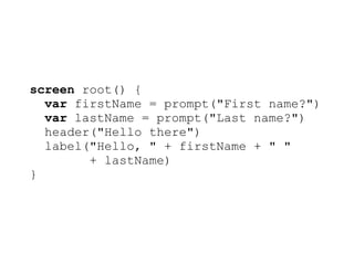 screen root() {
  var firstName = prompt("First name?")
  var lastName = prompt("Last name?")
  header("Hello there")
  label("Hello, " + firstName + " "
        + lastName)
}
 