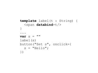template label(t : String) {
   <span databind=t/>
}
...
var s = ""
label(s)
button("Set s", onclick={
   s = "Hello";
})
 