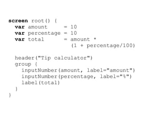 screen root() {
  var amount     = 10
  var percentage = 10
  var total      = amount *
                   (1 + percentage/100)

    header("Tip calculator")
    group {
      inputNumber(amount, label="amount")
      inputNumber(percentage, label="%")
      label(total)
    }
}
 
