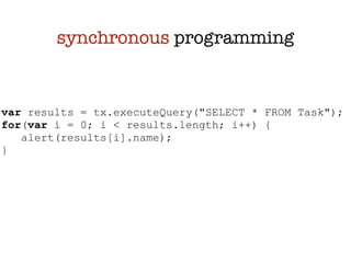 synchronous programming


var results = tx.executeQuery("SELECT * FROM Task");
for(var i = 0; i < results.length; i++) {
   alert(results[i].name);
}
 