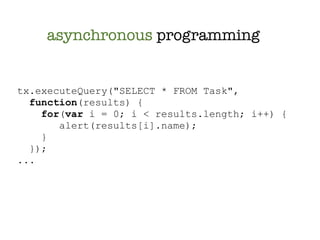 asynchronous programming


tx.executeQuery("SELECT * FROM Task",
  function(results) {
    for(var i = 0; i < results.length; i++) {
       alert(results[i].name);
    }
  });
...
 