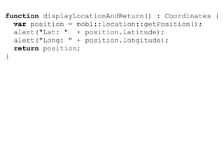 function displayLocationAndReturn() : Coordinates {
  var position = mobl::location::getPosition();
  alert("Lat: " + position.latitude);
  alert("Long: " + position.longitude);
  return position;
}
 