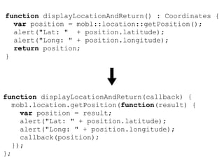 function displayLocationAndReturn() : Coordinates {
  var position = mobl::location::getPosition();
  alert("Lat: " + position.latitude);
  alert("Long: " + position.longitude);
  return position;
}




function displayLocationAndReturn(callback) {
   mobl.location.getPosition(function(result) {
     var position = result;
     alert("Lat: " + position.latitude);
     alert("Long: " + position.longitude);
     callback(position);
   });
};
 