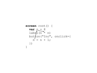 screen root() {
  var n = 8
  label(n * n)
  button("Inc", onclick={
     n = n + 1;
  })
}
 