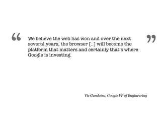 “   We believe the web has won and over the next
    several years, the browser [..] will become the
    platform that matters and certainly that’s where
    Google is investing.
                                                                ”
                            Vic Gundotra, Google VP of Engineering
 