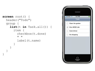screen root() {
  header("Todo")
  group {
    list(t in Task.all()) {
      item {
        checkbox(t.done)
        " "
        label(t.name)
      }
    }
  }
}
 