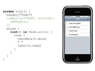 screen root() {
  header("Todo")
  topButton("Add", onclick={
     addTask();
  })
  group {
     list(t in Task.all()) {
       item {
         checkbox(t.done)
         " "
         label(t.name)
       }
     }
  }
}
 