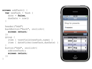 screen addTask() {
  var newTask = Task {
    done = false,
    dueDate = now()
  }

    header("Add")
    backButton("Back", onclick={
       screen return;
    })
    group {
       item { textField(newTask.name) }
       item { datePicker(newTask.dueDate) }
    }
    button("Add", onclick={
       add(newTask);
       screen return;
    })
}
 