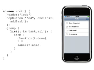 screen root() {
  header("Todo")
  topButton("Add", onclick={
     addTask();
  })
  group {
     list(t in Task.all()) {
       item {
         checkbox(t.done)
         " "
         label(t.name)
       }
     }
  }
}
 