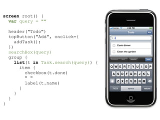 screen root() {
  var query = ""

    header("Todo")
    topButton("Add", onclick={
      addTask();
    })
    searchBox(query)
    group {
       list(t in Task.search(query)) {
         item {
           checkbox(t.done)
           " "
           label(t.name)
         }
      }
    }
}
 