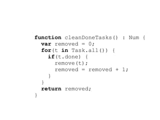 function cleanDoneTasks() : Num {
  var removed = 0;
  for(t in Task.all()) {
    if(t.done) {
      remove(t);
      removed = removed + 1;
    }
  }
  return removed;
}
 