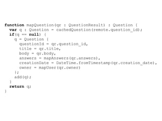 function mapQuestion(qr : QuestionResult) : Question {
  var q : Question = cachedQuestion(remote.question_id);
  if(q == null) {
    q = Question {
       questionId = qr.question_id,
       title = qr.title,
       body = qr.body,
       answers = mapAnswers(qr.answers),
       creationDate = DateTime.fromTimestamp(qr.creation_date),
       owner = mapUser(qr.owner)
    };
    add(q);
  }
  return q;
}
 