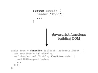screen root() {
                header("Todo")
                ...
              }



                           Javascript functions
                              building DOM


tasks.root = function(callback, screenCallback) {
   var root1018 = $("<div>");
   mobl.header(ref("Todo"), function(node) {
     root1018.append(node);
     ...
   });
};
 