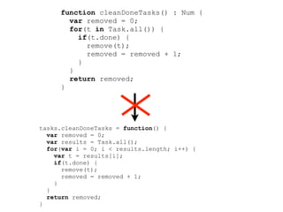 function cleanDoneTasks() : Num {
       var removed = 0;
       for(t in Task.all()) {
         if(t.done) {
           remove(t);
           removed = removed + 1;
         }
       }
       return removed;
     }




tasks.cleanDoneTasks = function() {
  var removed = 0;
  var results = Task.all();
  for(var i = 0; i < results.length; i++) {
    var t = results[i];
    if(t.done) {
      remove(t);
      removed = removed + 1;
    }
  }
  return removed;
}
 
