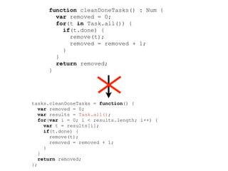 function cleanDoneTasks() : Num {
        var removed = 0;
        for(t in Task.all()) {
          if(t.done) {
            remove(t);
            removed = removed + 1;
          }
        }
        return removed;
      }




tasks.cleanDoneTasks = function() {
   var removed = 0;
   var results = Task.all();
   for(var i = 0; i < results.length; i++) {
     var t = results[i];
     if(t.done) {
       remove(t);
       removed = removed + 1;
     }
   }
   return removed;
};
 