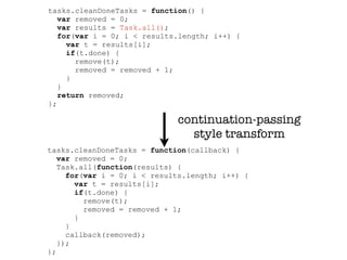 tasks.cleanDoneTasks = function() {
   var removed = 0;
   var results = Task.all();
   for(var i = 0; i < results.length; i++) {
     var t = results[i];
     if(t.done) {
       remove(t);
       removed = removed + 1;
     }
   }
   return removed;
};

                             continuation-passing
                               style transform
tasks.cleanDoneTasks = function(callback) {
   var removed = 0;
   Task.all(function(results) {
     for(var i = 0; i < results.length; i++) {
       var t = results[i];
       if(t.done) {
         remove(t);
         removed = removed + 1;
       }
     }
     callback(removed);
   });
};
 