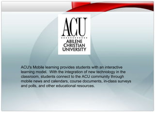 v ACU's Mobile learning provides students with an interactive learning model.  With the integration of new technology in the classroom, students connect to the ACU community through mobile news and calendars, course documents, in-class surveys and polls, and other educational resources.  