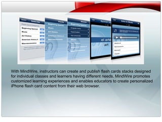 v With MindWire, instructors can create and publish flash cards stacks designed for individual classes and learners having different needs. MindWire promotes customized learning experiences and enables educators to create personalized iPhone flash card content from their web browser. 