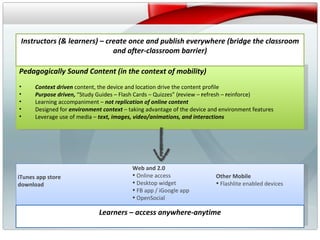 v Pedagogically Sound Content (in the context of mobility) Context driven  content, the device and location drive the content profile Purpose driven,  “Study Guides – Flash Cards – Quizzes” ( r eview –  r efresh –  r einforce) Learning accompaniment –  not replication of online content Designed for  environment context  – taking advantage of the device and environment features Leverage use of media –  text, images, video/animations, and interactions Instructors (& learners) – create once and publish everywhere (bridge the classroom and after-classroom barrier) iTunes app store download Web and 2.0 Online access Desktop widget FB app / iGoogle app  OpenSocial Other Mobile Flashlite enabled devices Learners – access anywhere-anytime 