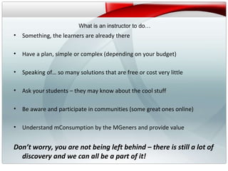v What is an instructor to do… Something, the learners are already there Have a plan, simple or complex (depending on your budget) Speaking of… so many solutions that are free or cost very little Ask your students – they may know about the cool stuff Be aware and participate in communities (some great ones online) Understand mConsumption by the MGeners and provide value Don’t worry, you are not being left behind – there is still a lot of discovery and we can all be a part of it! 
