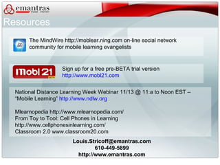 [email_address] 610-449-5899 http://www.emantras.com Sign up for a free pre-BETA trial version  http://www.mobl21.com National Distance Learning Week Webinar 11/13 @ 11:a to Noon EST –  “Mobile Learning”  http://www.ndlw.org   Mlearnopedia http://www.mlearnopedia.com/ From Toy to Tool: Cell Phones in Learning http://www.cellphonesinlearning.com/ Classroom 2.0 www.classroom20.com Resources The MindWire http://moblear.ning.com on-line social network  community for mobile learning evangelists 