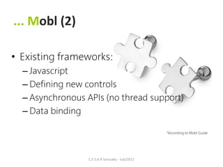 ... Mobl (2)

• Existing frameworks:
  – Javascript
  – Defining new controls
  – Asynchronous APIs (no thread support)
  – Data binding

                                                   *According to Mobl Guide




                  C.E.S.A.R Sorocaba - July/2011
 