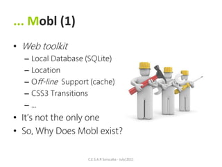 ... Mobl (1)
• Web toolkit
  –   Local Database (SQLite)
  –   Location
  –   Off-line Support (cache)
  –   CSS3 Transitions
  –   ...
• It’s not the only one
• So, Why Does Mobl exist?

                      C.E.S.A.R Sorocaba - July/2011
 