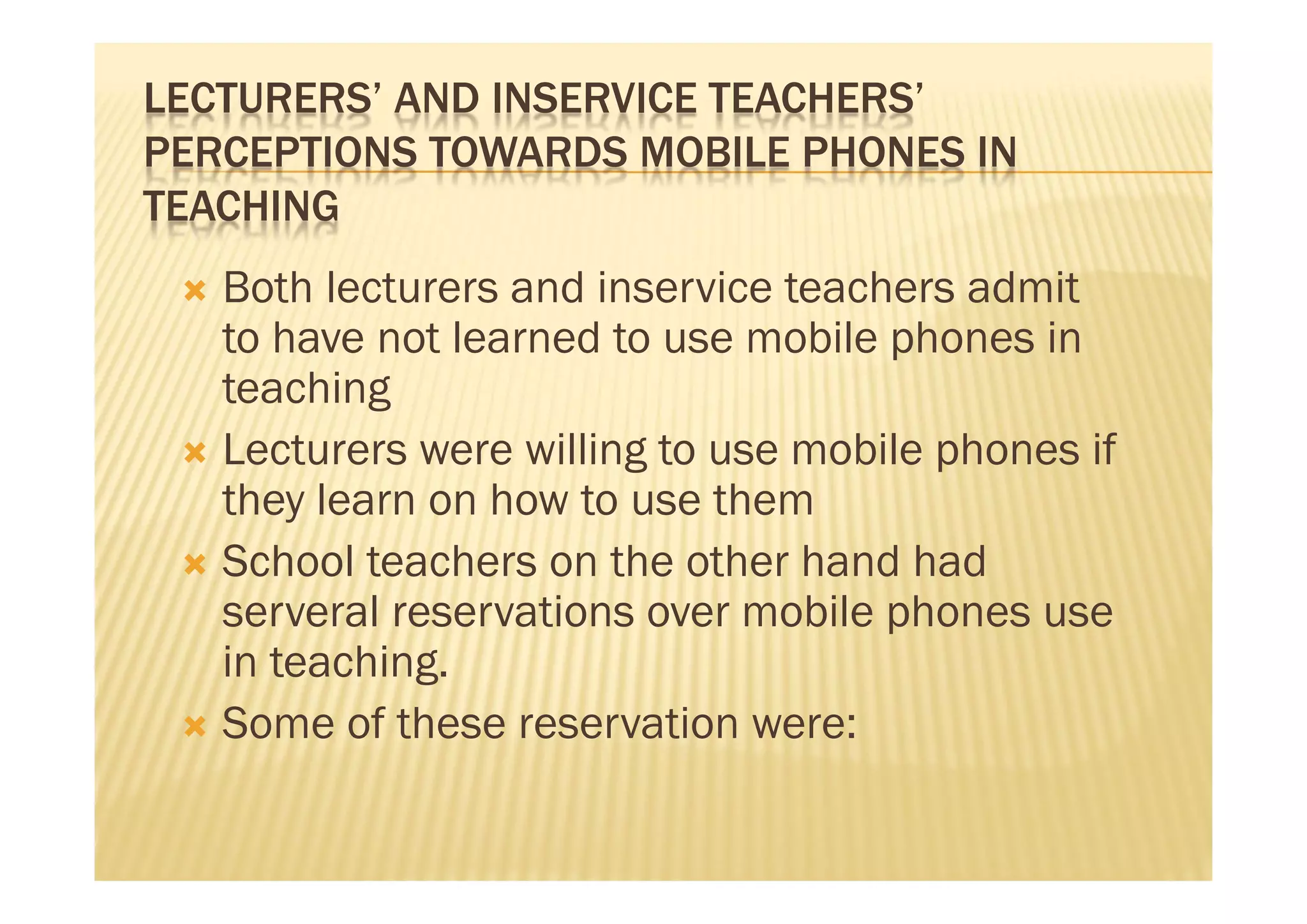 LECTURERS’ AND INSERVICE TEACHERS’
PERCEPTIONS TOWARDS MOBILE PHONES IN
TEACHING
  Both lecturers and inservice teachers admit
   to have not learned to use mobile phones in
   teaching
  Lecturers were willing to use mobile phones if
   they learn on how to use them
  School teachers on the other hand had
   serveral reservations over mobile phones use
   in teaching.
  Some of these reservation were:
 