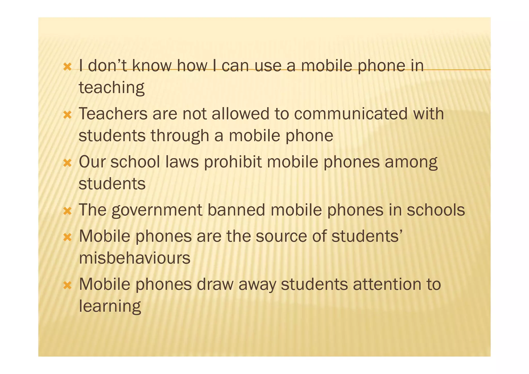    I don’t know how I can use a mobile phone in
    teaching
   Teachers are not allowed to communicated with
    students through a mobile phone
   Our school laws prohibit mobile phones among
    students
   The government banned mobile phones in schools
   Mobile phones are the source of students’
    misbehaviours
   Mobile phones draw away students attention to
    learning
 
