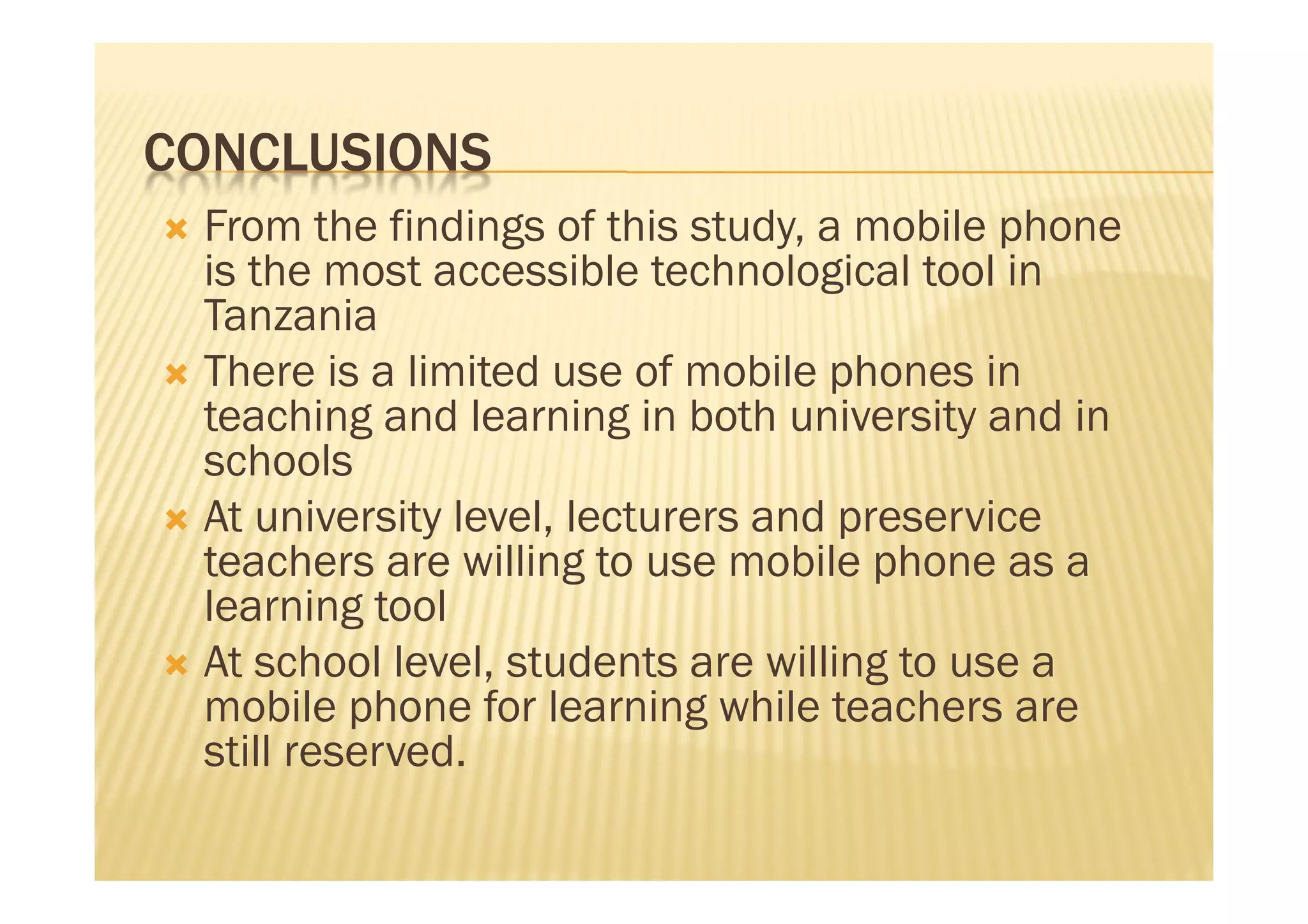 CONCLUSIONS
 From the findings of this study, a mobile phone
  is the most accessible technological tool in
  Tanzania
 There is a limited use of mobile phones in
  teaching and learning in both university and in
  schools
 At university level, lecturers and preservice
  teachers are willing to use mobile phone as a
  learning tool
 At school level, students are willing to use a
  mobile phone for learning while teachers are
  still reserved.
 